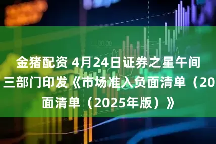 金猪配资 4月24日证券之星午间消息汇总：三部门印发《市场准入负面清单（2025年版）》