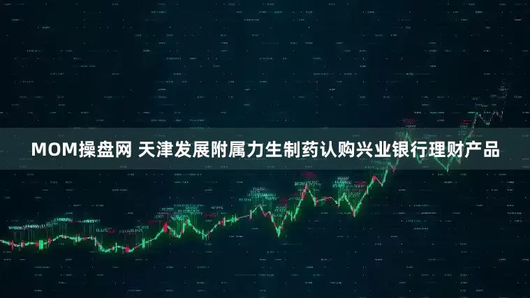 MOM操盘网 天津发展附属力生制药认购兴业银行理财产品