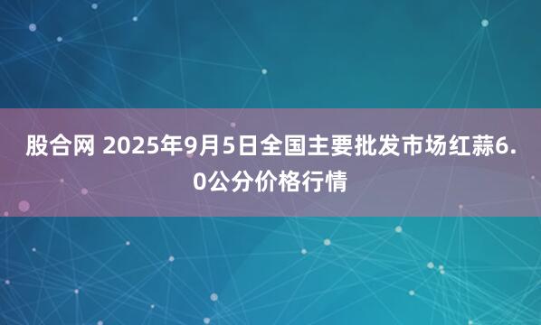 股合网 2025年9月5日全国主要批发市场红蒜6.0公分价格行情