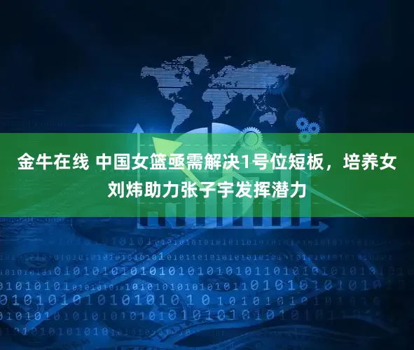 金牛在线 中国女篮亟需解决1号位短板，培养女刘炜助力张子宇发挥潜力