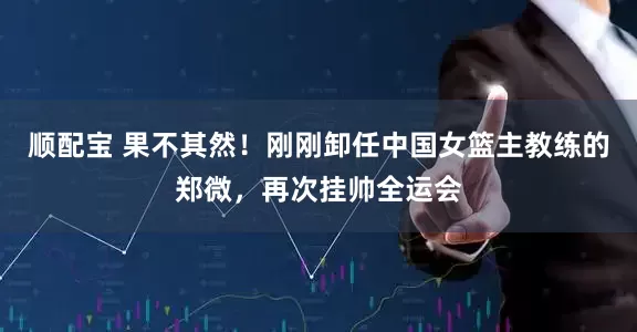 顺配宝 果不其然！刚刚卸任中国女篮主教练的郑微，再次挂帅全运会