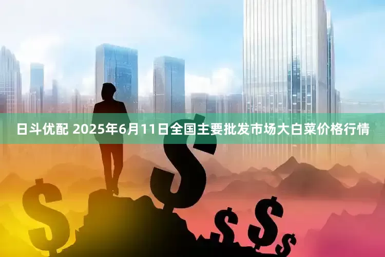 日斗优配 2025年6月11日全国主要批发市场大白菜价格行情