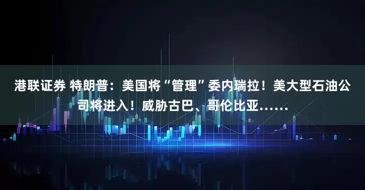 港联证券 特朗普：美国将“管理”委内瑞拉！美大型石油公司将进入！威胁古巴、哥伦比亚……