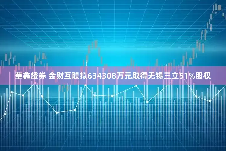 華鑫證券 金财互联拟634308万元取得无锡三立51%股权