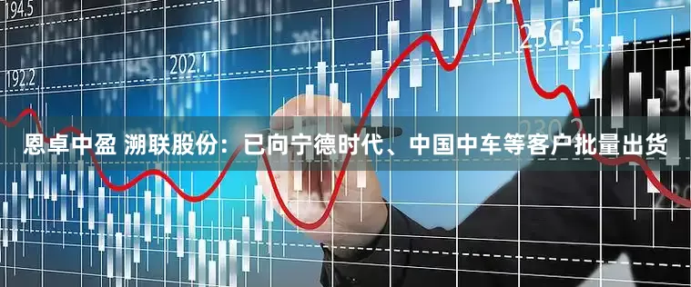 恩卓中盈 溯联股份：已向宁德时代、中国中车等客户批量出货
