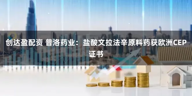 创达盈配资 普洛药业：盐酸文拉法辛原料药获欧洲CEP证书
