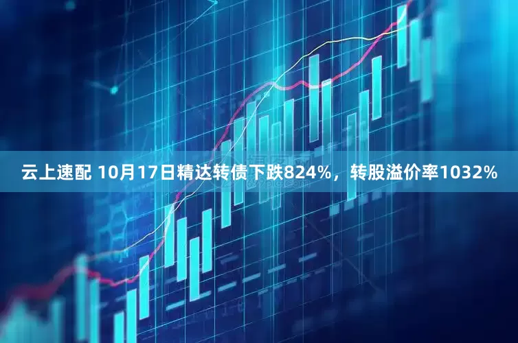 云上速配 10月17日精达转债下跌824%，转股溢价率1032%